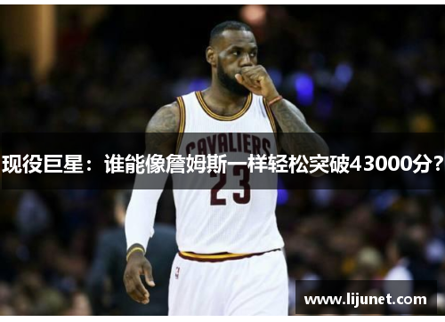 现役巨星：谁能像詹姆斯一样轻松突破43000分？